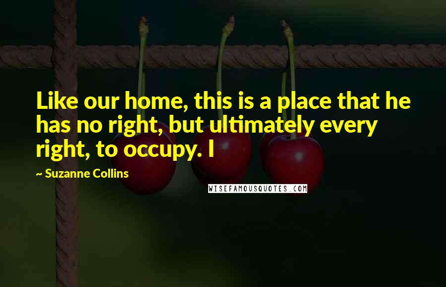 Suzanne Collins Quotes: Like our home, this is a place that he has no right, but ultimately every right, to occupy. I