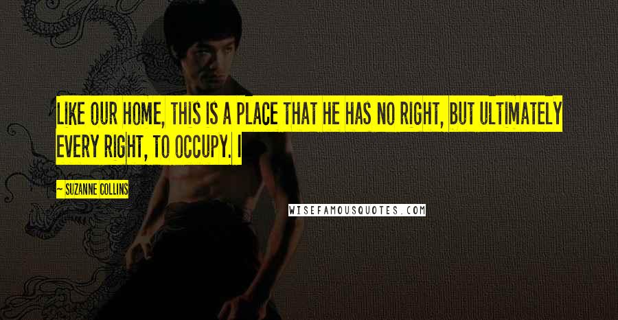 Suzanne Collins Quotes: Like our home, this is a place that he has no right, but ultimately every right, to occupy. I