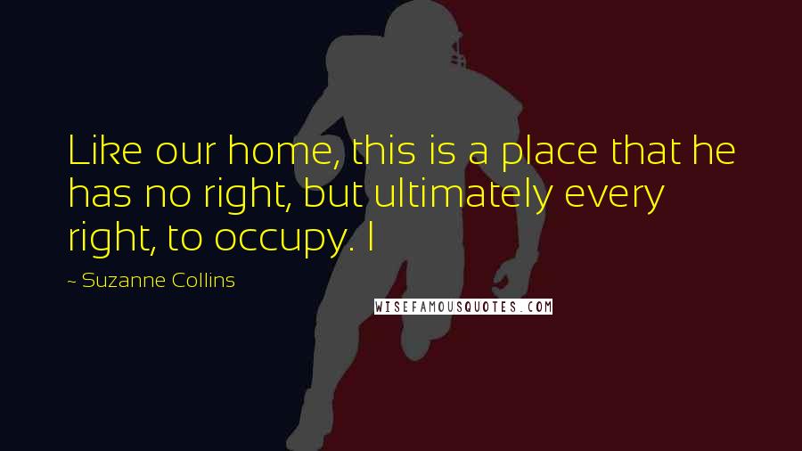 Suzanne Collins Quotes: Like our home, this is a place that he has no right, but ultimately every right, to occupy. I