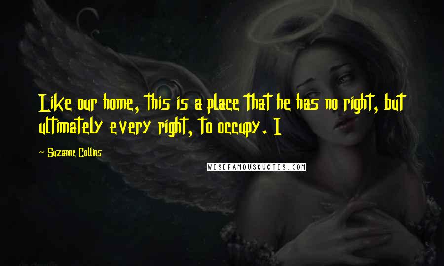 Suzanne Collins Quotes: Like our home, this is a place that he has no right, but ultimately every right, to occupy. I