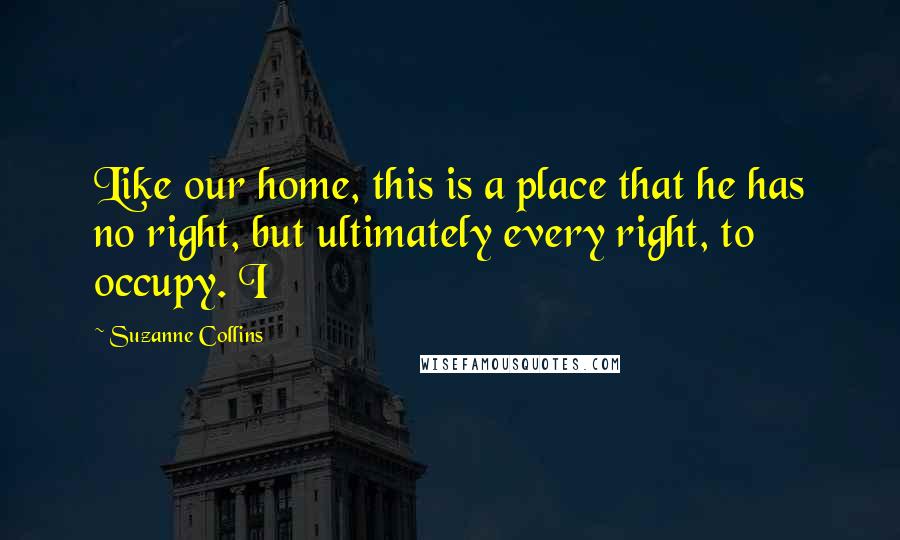 Suzanne Collins Quotes: Like our home, this is a place that he has no right, but ultimately every right, to occupy. I