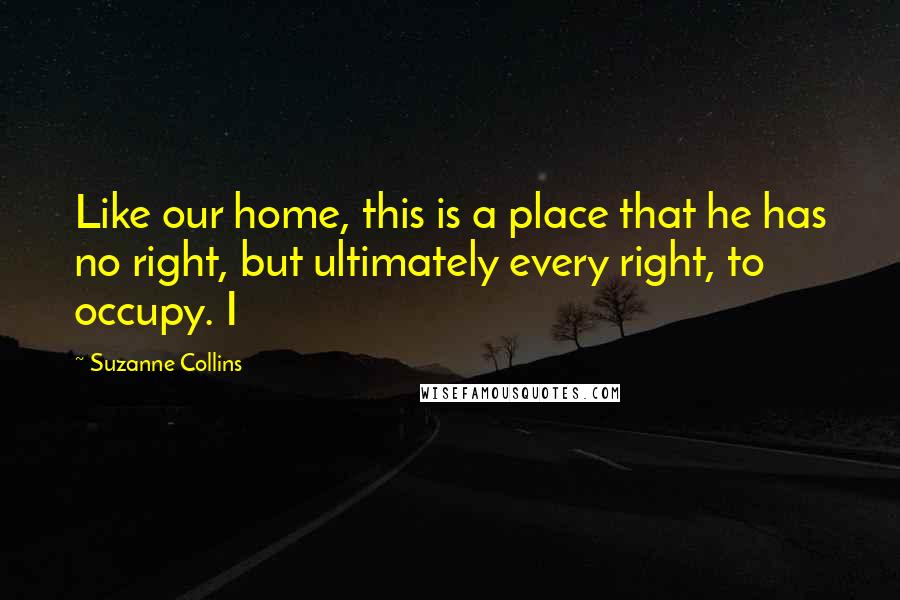 Suzanne Collins Quotes: Like our home, this is a place that he has no right, but ultimately every right, to occupy. I