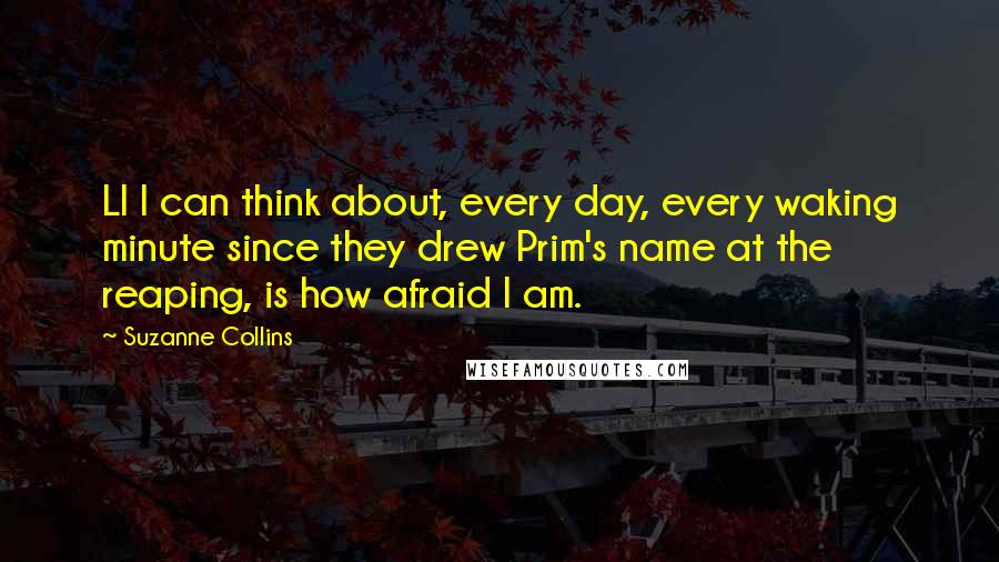 Suzanne Collins Quotes: Ll I can think about, every day, every waking minute since they drew Prim's name at the reaping, is how afraid I am.