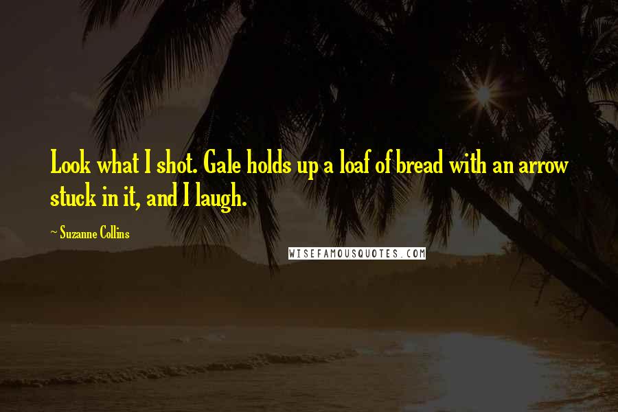 Suzanne Collins Quotes: Look what I shot. Gale holds up a loaf of bread with an arrow stuck in it, and I laugh.