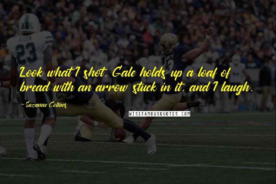 Suzanne Collins Quotes: Look what I shot. Gale holds up a loaf of bread with an arrow stuck in it, and I laugh.