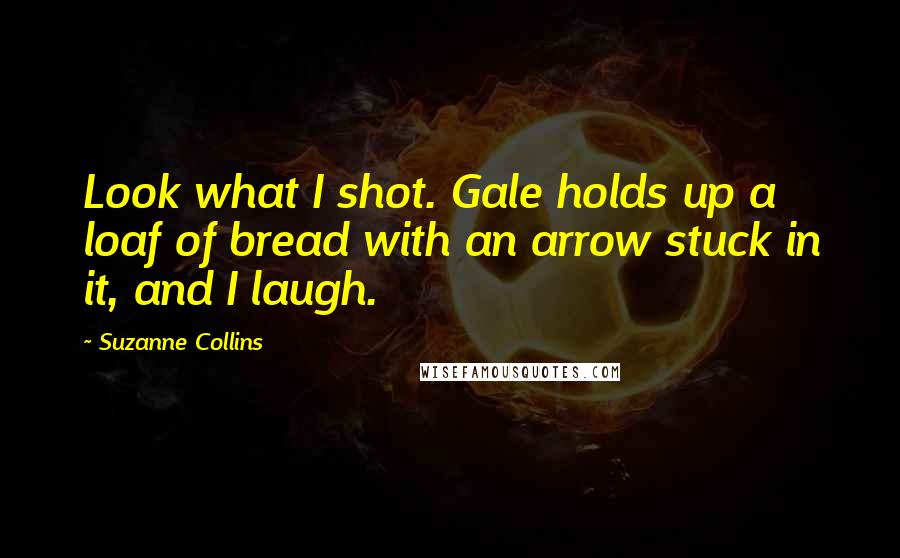 Suzanne Collins Quotes: Look what I shot. Gale holds up a loaf of bread with an arrow stuck in it, and I laugh.