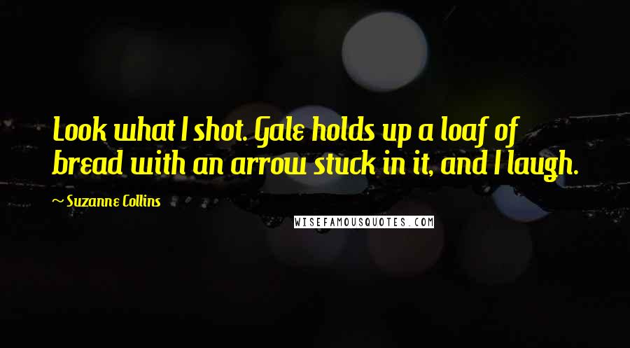 Suzanne Collins Quotes: Look what I shot. Gale holds up a loaf of bread with an arrow stuck in it, and I laugh.