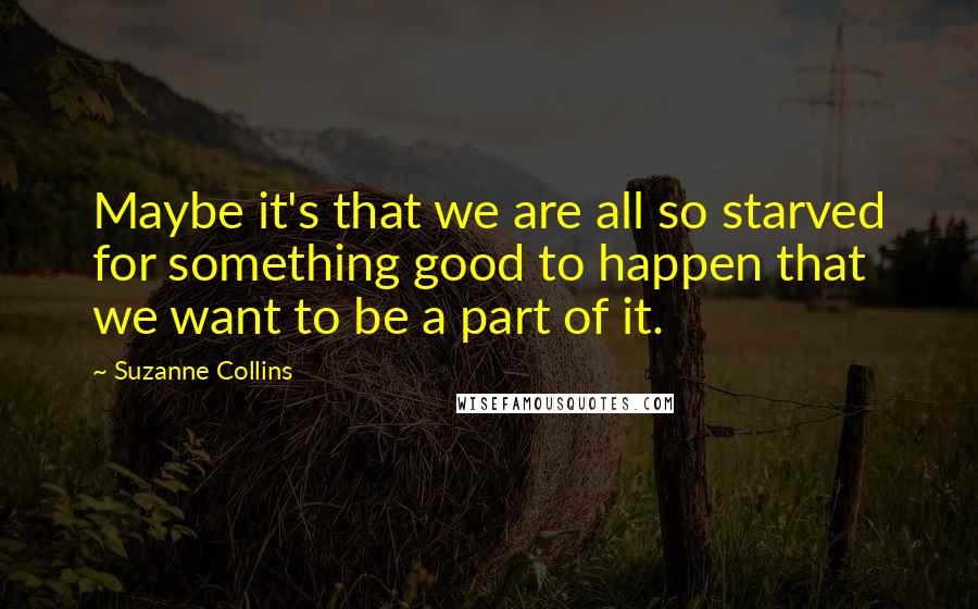 Suzanne Collins Quotes: Maybe it's that we are all so starved for something good to happen that we want to be a part of it.