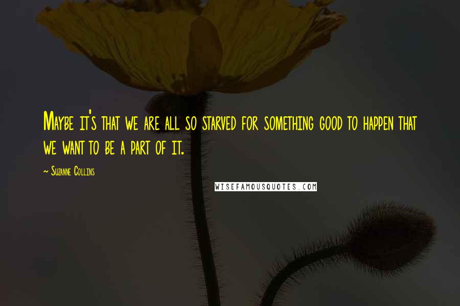 Suzanne Collins Quotes: Maybe it's that we are all so starved for something good to happen that we want to be a part of it.