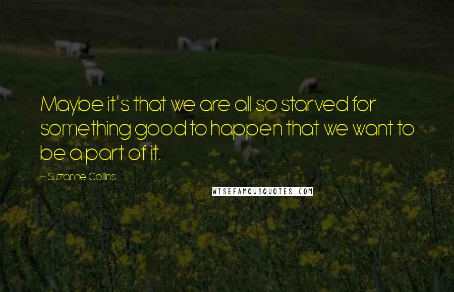 Suzanne Collins Quotes: Maybe it's that we are all so starved for something good to happen that we want to be a part of it.