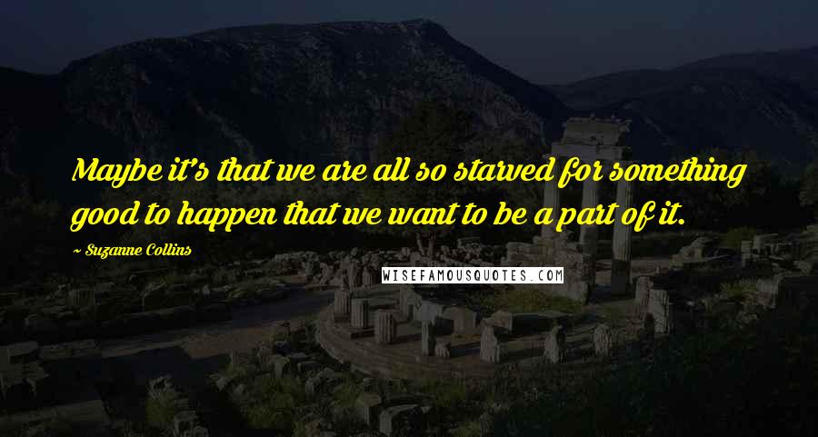 Suzanne Collins Quotes: Maybe it's that we are all so starved for something good to happen that we want to be a part of it.