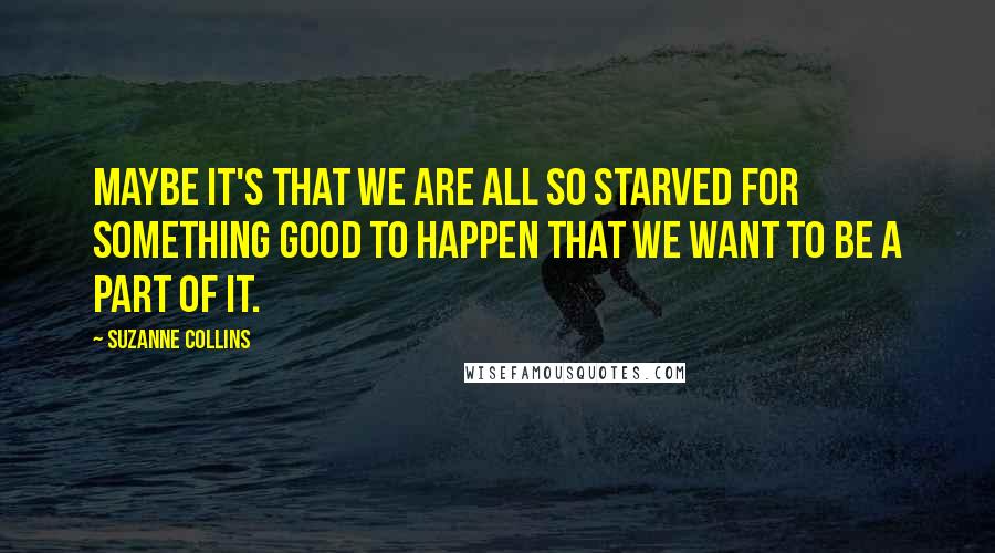 Suzanne Collins Quotes: Maybe it's that we are all so starved for something good to happen that we want to be a part of it.