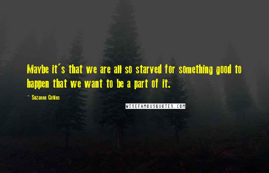 Suzanne Collins Quotes: Maybe it's that we are all so starved for something good to happen that we want to be a part of it.