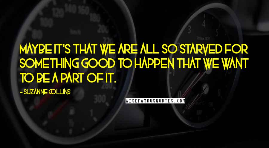 Suzanne Collins Quotes: Maybe it's that we are all so starved for something good to happen that we want to be a part of it.