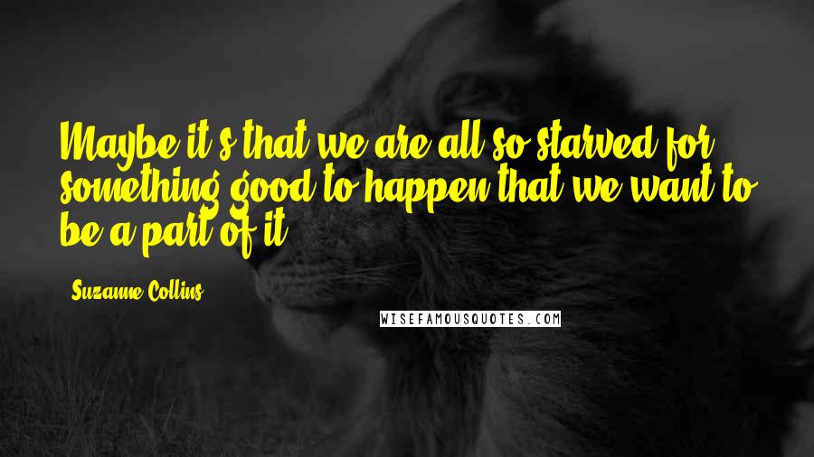 Suzanne Collins Quotes: Maybe it's that we are all so starved for something good to happen that we want to be a part of it.