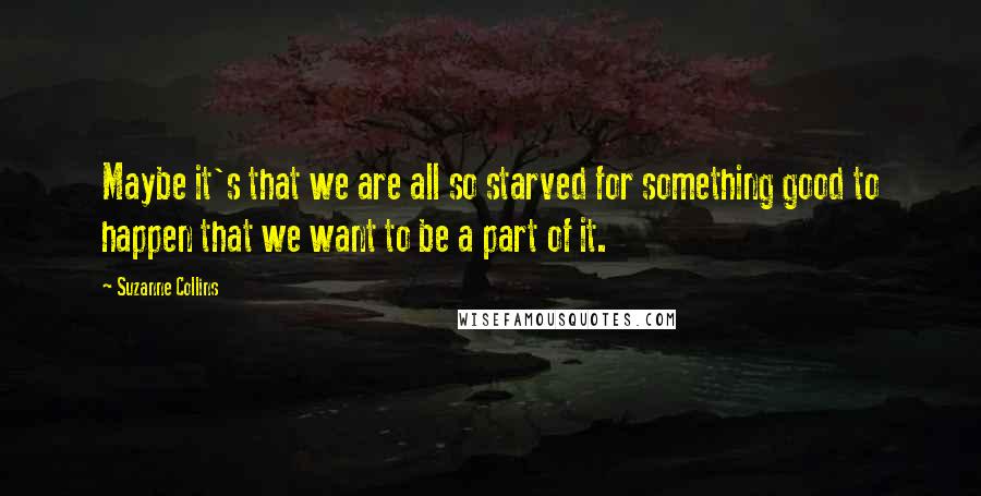 Suzanne Collins Quotes: Maybe it's that we are all so starved for something good to happen that we want to be a part of it.