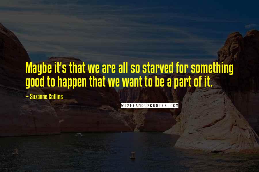 Suzanne Collins Quotes: Maybe it's that we are all so starved for something good to happen that we want to be a part of it.