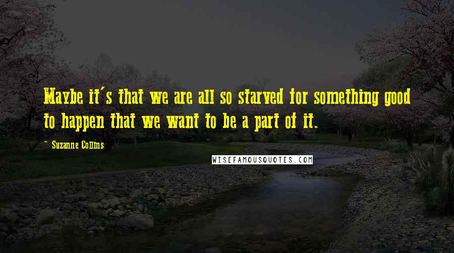 Suzanne Collins Quotes: Maybe it's that we are all so starved for something good to happen that we want to be a part of it.