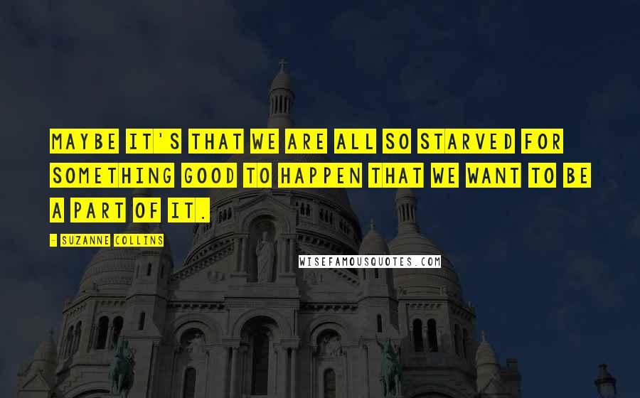 Suzanne Collins Quotes: Maybe it's that we are all so starved for something good to happen that we want to be a part of it.