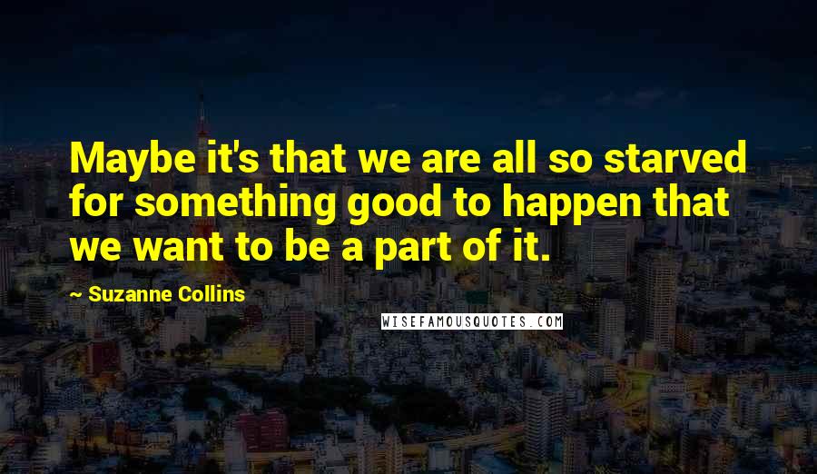 Suzanne Collins Quotes: Maybe it's that we are all so starved for something good to happen that we want to be a part of it.