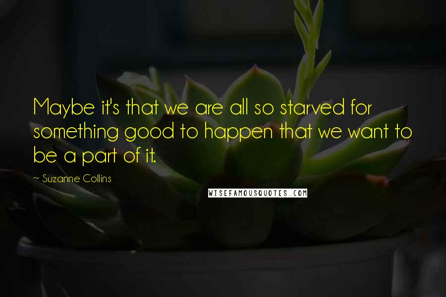 Suzanne Collins Quotes: Maybe it's that we are all so starved for something good to happen that we want to be a part of it.