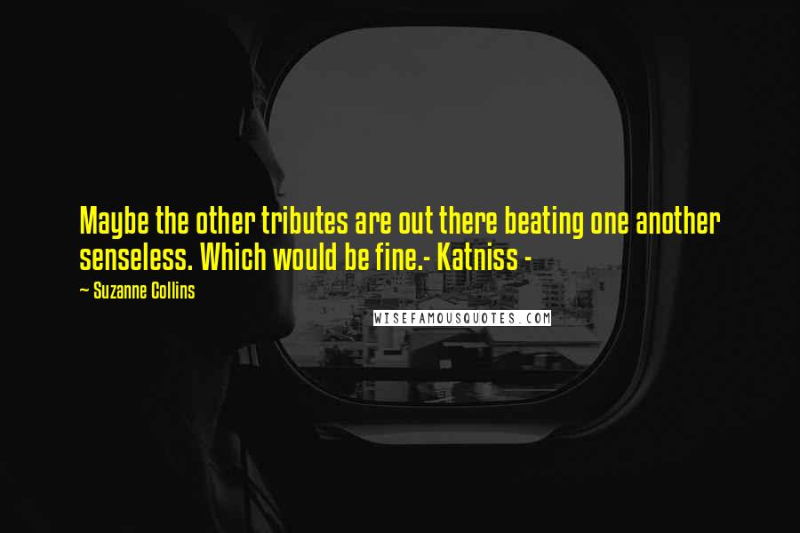 Suzanne Collins Quotes: Maybe the other tributes are out there beating one another senseless. Which would be fine.- Katniss -