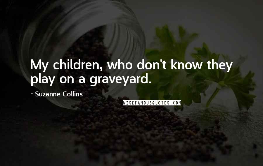 Suzanne Collins Quotes: My children, who don't know they play on a graveyard.