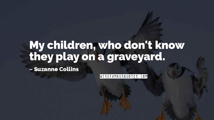 Suzanne Collins Quotes: My children, who don't know they play on a graveyard.