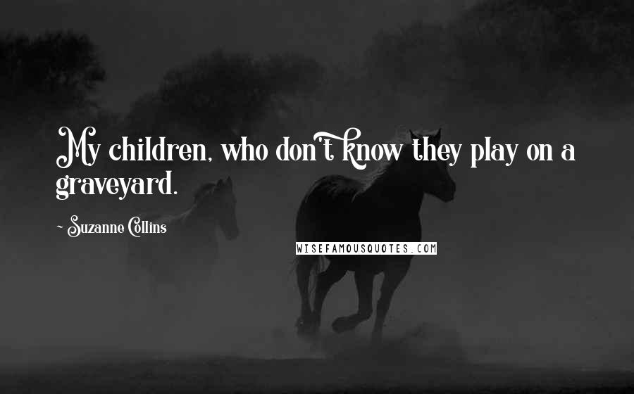 Suzanne Collins Quotes: My children, who don't know they play on a graveyard.