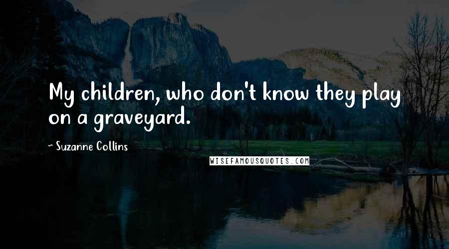 Suzanne Collins Quotes: My children, who don't know they play on a graveyard.