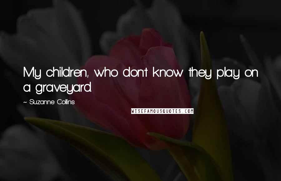 Suzanne Collins Quotes: My children, who don't know they play on a graveyard.