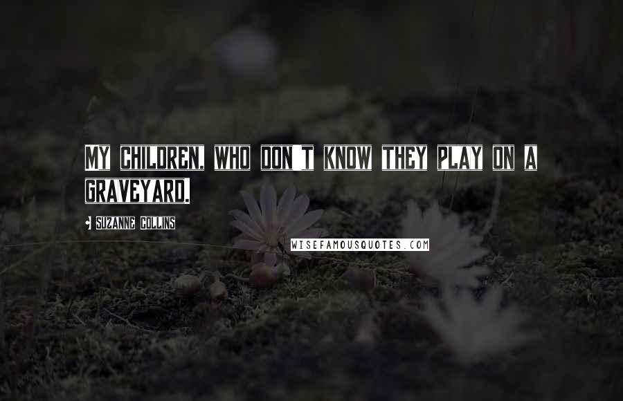 Suzanne Collins Quotes: My children, who don't know they play on a graveyard.