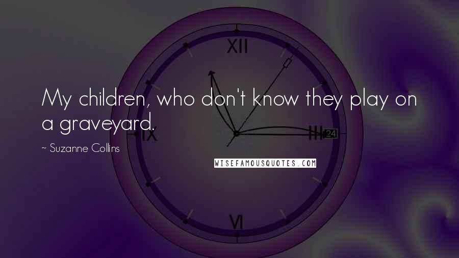 Suzanne Collins Quotes: My children, who don't know they play on a graveyard.