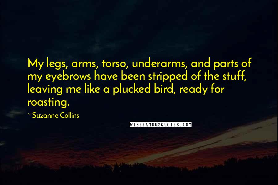 Suzanne Collins Quotes: My legs, arms, torso, underarms, and parts of my eyebrows have been stripped of the stuff, leaving me like a plucked bird, ready for roasting.
