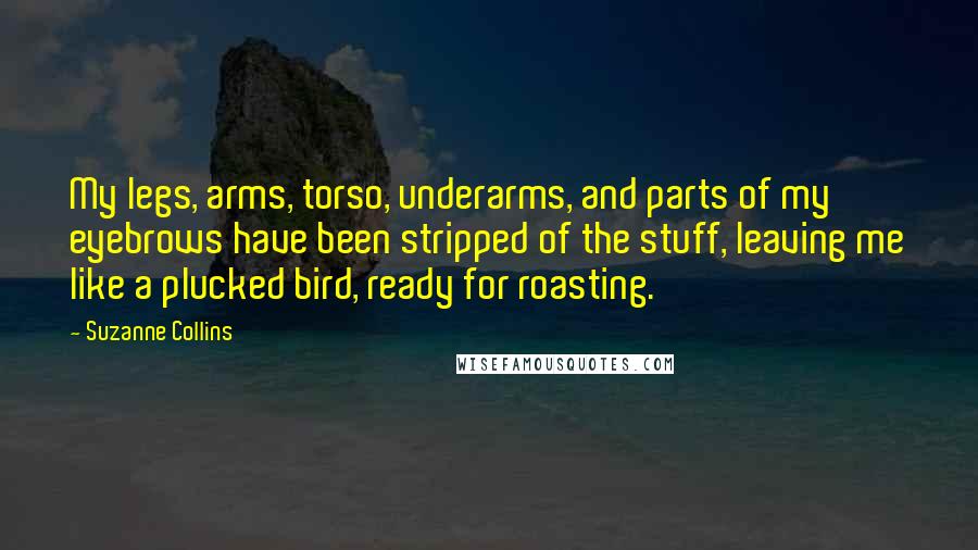 Suzanne Collins Quotes: My legs, arms, torso, underarms, and parts of my eyebrows have been stripped of the stuff, leaving me like a plucked bird, ready for roasting.