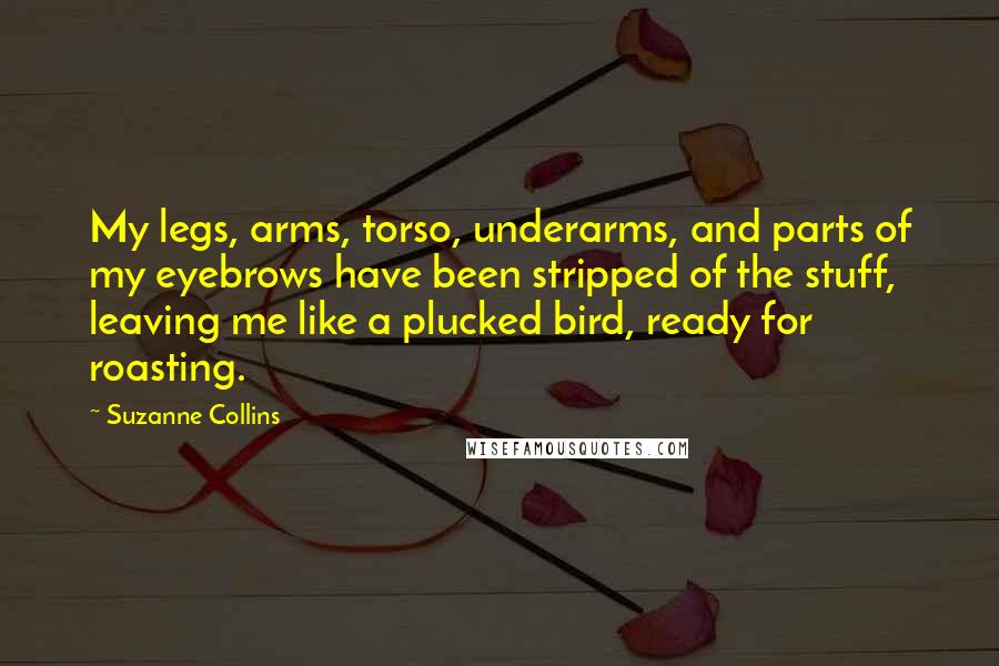 Suzanne Collins Quotes: My legs, arms, torso, underarms, and parts of my eyebrows have been stripped of the stuff, leaving me like a plucked bird, ready for roasting.