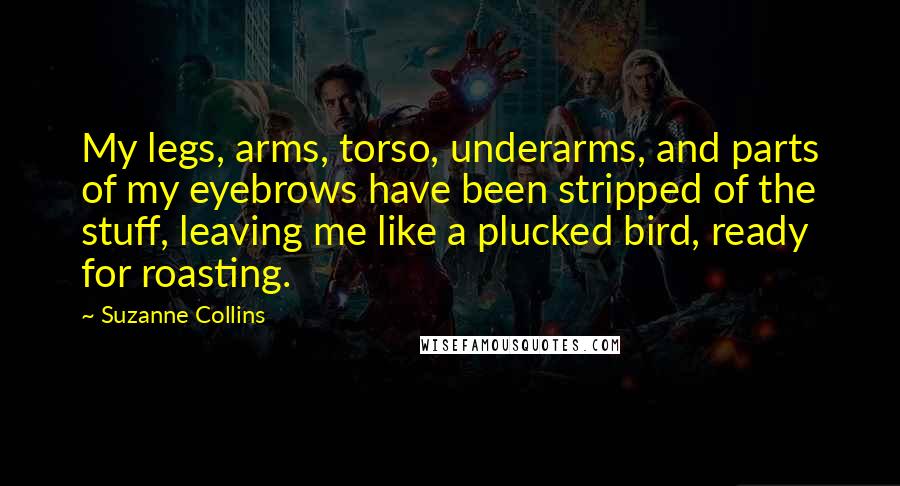 Suzanne Collins Quotes: My legs, arms, torso, underarms, and parts of my eyebrows have been stripped of the stuff, leaving me like a plucked bird, ready for roasting.