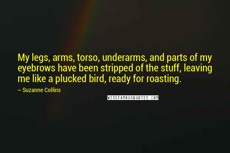 Suzanne Collins Quotes: My legs, arms, torso, underarms, and parts of my eyebrows have been stripped of the stuff, leaving me like a plucked bird, ready for roasting.