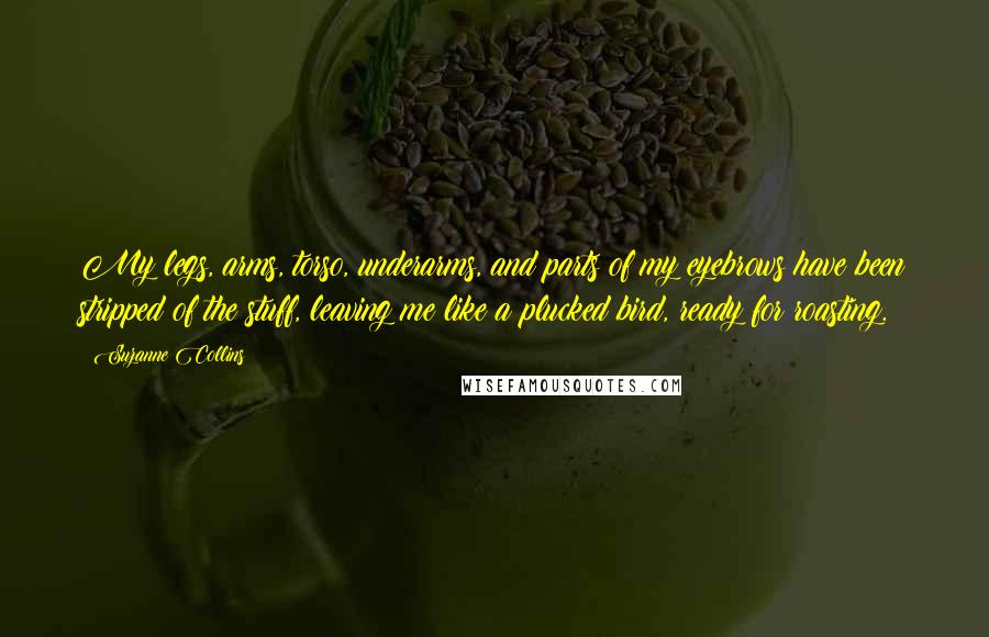 Suzanne Collins Quotes: My legs, arms, torso, underarms, and parts of my eyebrows have been stripped of the stuff, leaving me like a plucked bird, ready for roasting.