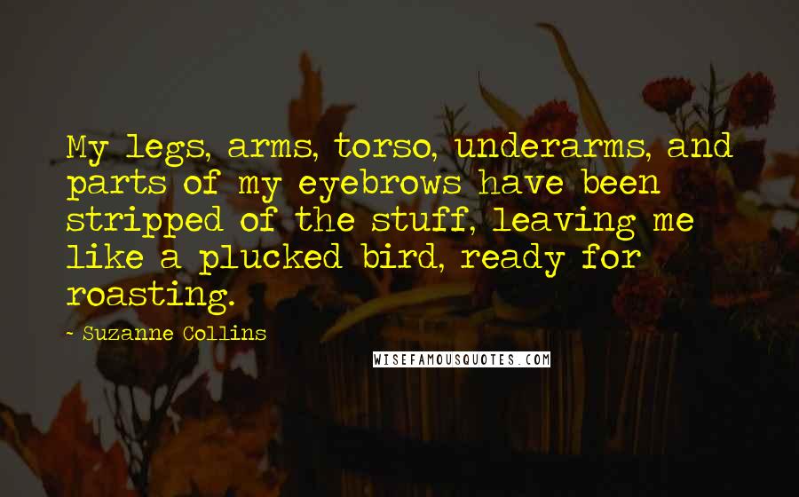 Suzanne Collins Quotes: My legs, arms, torso, underarms, and parts of my eyebrows have been stripped of the stuff, leaving me like a plucked bird, ready for roasting.