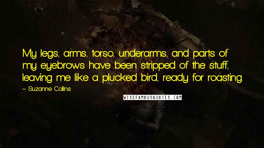 Suzanne Collins Quotes: My legs, arms, torso, underarms, and parts of my eyebrows have been stripped of the stuff, leaving me like a plucked bird, ready for roasting.