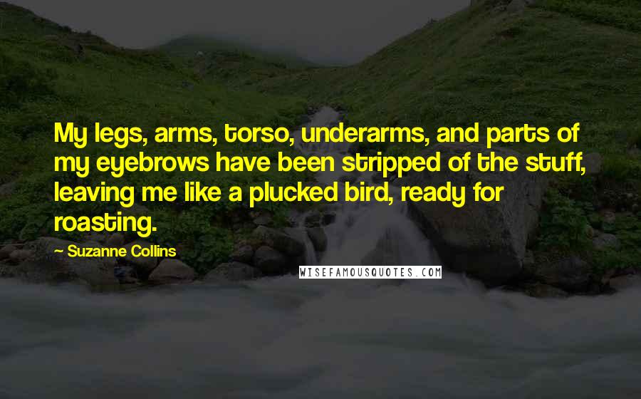 Suzanne Collins Quotes: My legs, arms, torso, underarms, and parts of my eyebrows have been stripped of the stuff, leaving me like a plucked bird, ready for roasting.