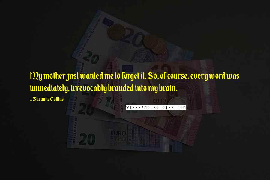 Suzanne Collins Quotes: My mother just wanted me to forget it. So, of course, every word was immediately, irrevocably branded into my brain.