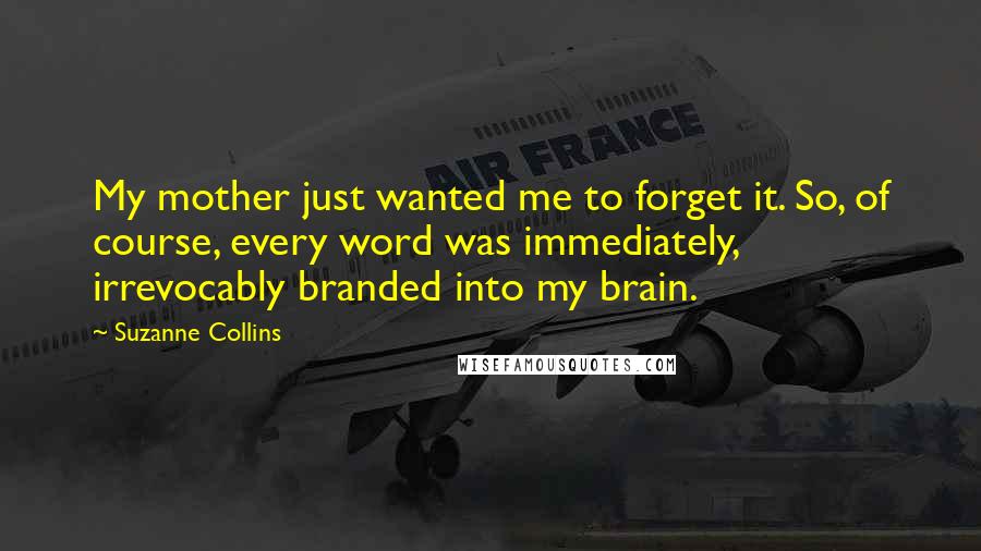 Suzanne Collins Quotes: My mother just wanted me to forget it. So, of course, every word was immediately, irrevocably branded into my brain.