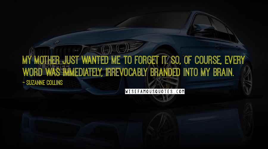 Suzanne Collins Quotes: My mother just wanted me to forget it. So, of course, every word was immediately, irrevocably branded into my brain.