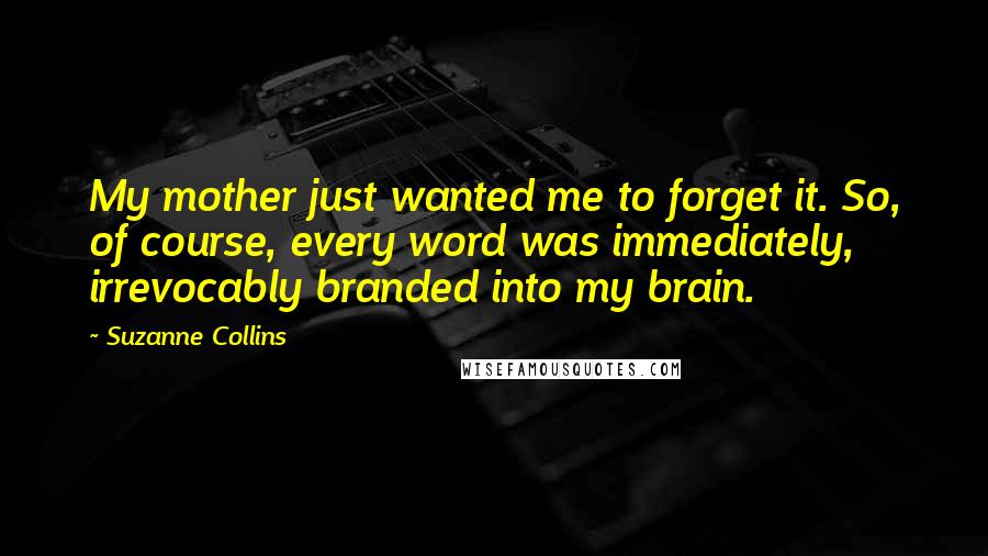 Suzanne Collins Quotes: My mother just wanted me to forget it. So, of course, every word was immediately, irrevocably branded into my brain.