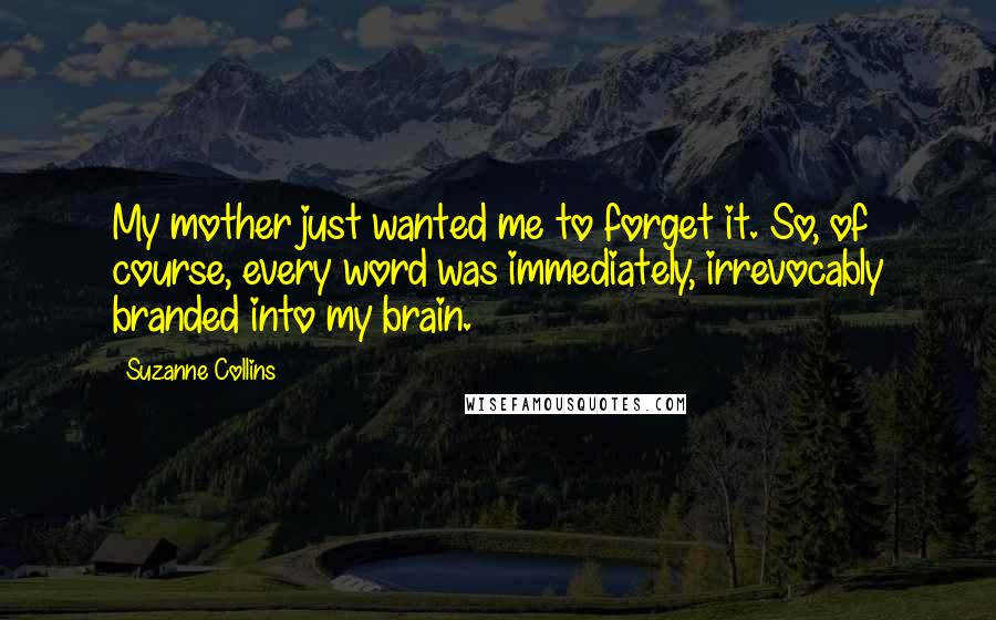 Suzanne Collins Quotes: My mother just wanted me to forget it. So, of course, every word was immediately, irrevocably branded into my brain.