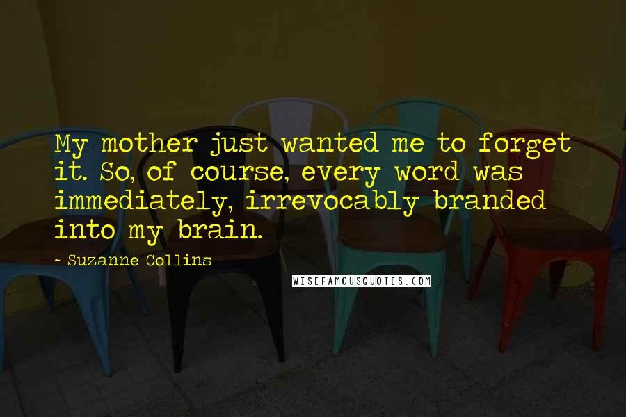 Suzanne Collins Quotes: My mother just wanted me to forget it. So, of course, every word was immediately, irrevocably branded into my brain.