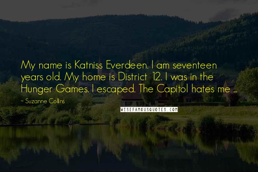 Suzanne Collins Quotes: My name is Katniss Everdeen. I am seventeen years old. My home is District 12. I was in the Hunger Games. I escaped. The Capitol hates me ...