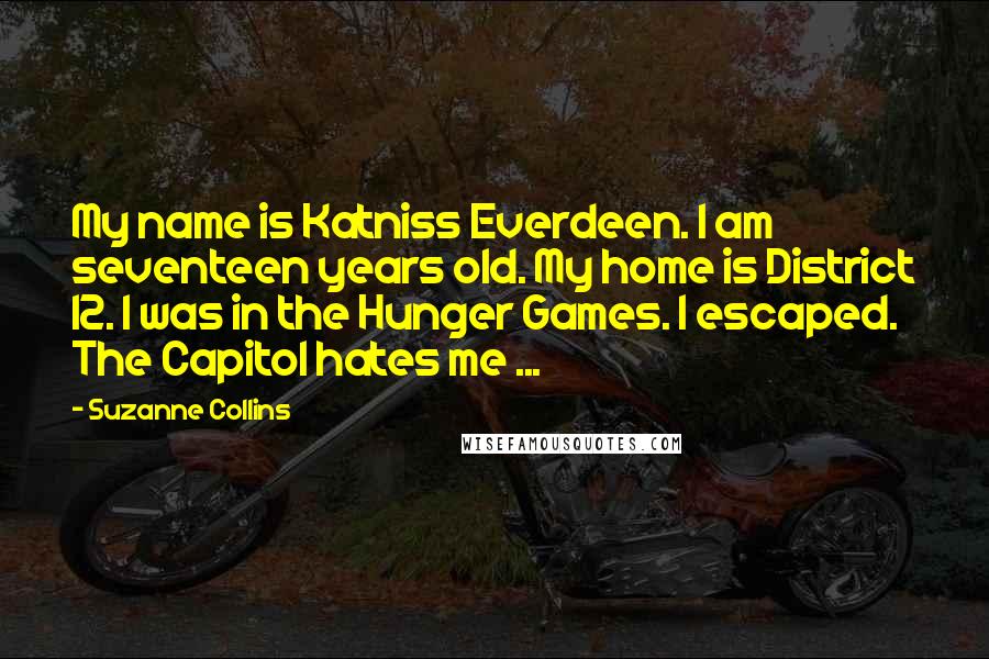 Suzanne Collins Quotes: My name is Katniss Everdeen. I am seventeen years old. My home is District 12. I was in the Hunger Games. I escaped. The Capitol hates me ...